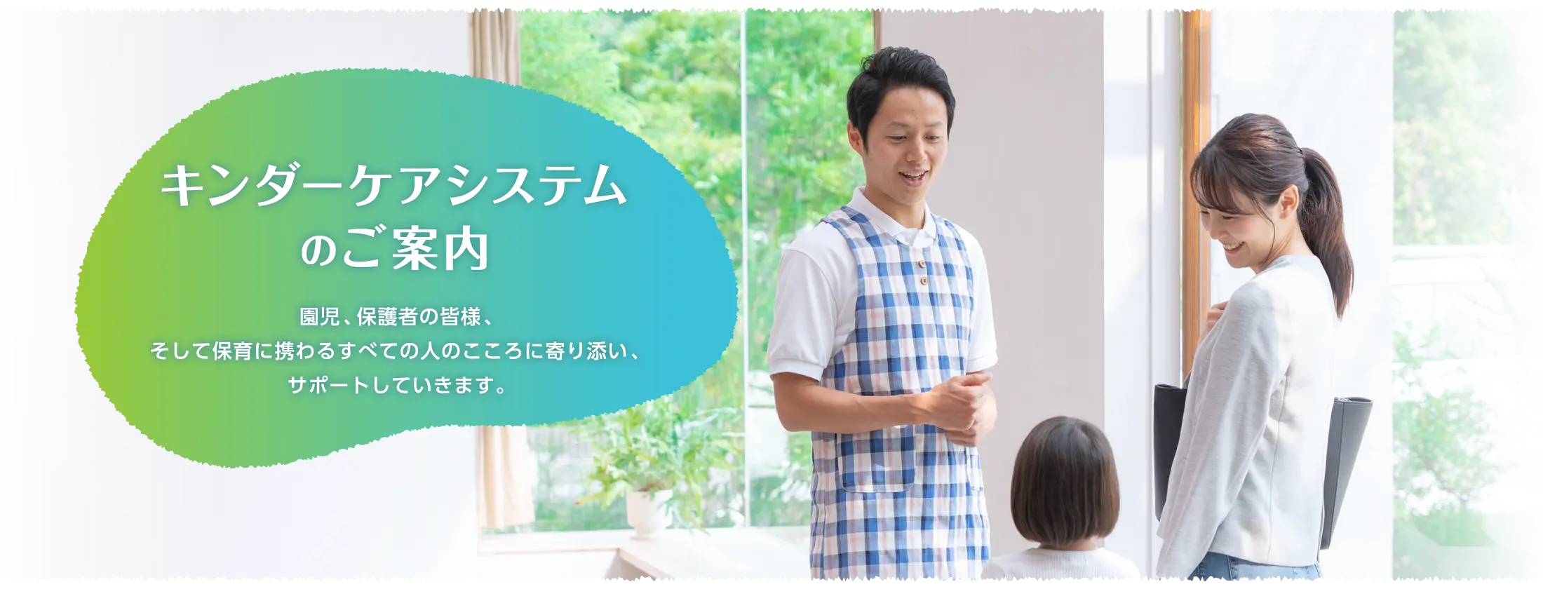 キンダーケアシステムのご案内 園児、保護者の皆様、そして保育に携わるすべての人のこころに寄り添い、サポートしていきます。