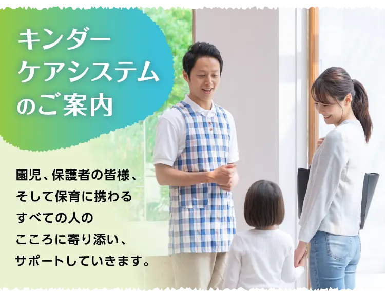 キンダーケアシステムのご案内 園児、保護者の皆様、そして保育に携わるすべての人のこころに寄り添い、サポートしていきます。